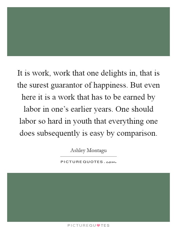 It is work, work that one delights in, that is the surest guarantor of happiness. But even here it is a work that has to be earned by labor in one's earlier years. One should labor so hard in youth that everything one does subsequently is easy by comparison. Picture Quote #1