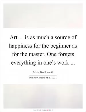 Art ... is as much a source of happiness for the beginner as for the master. One forgets everything in one’s work  Picture Quote #1