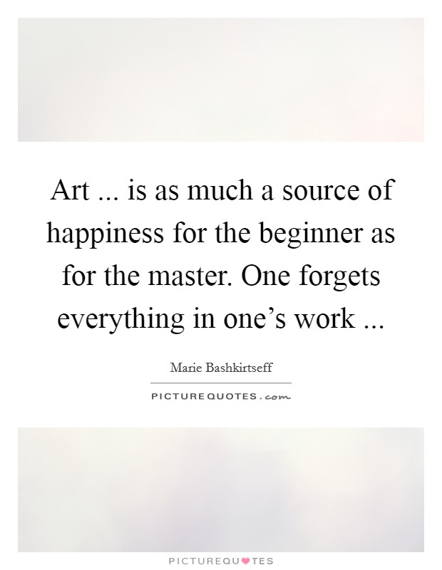 Art ... is as much a source of happiness for the beginner as for the master. One forgets everything in one's work ... Picture Quote #1