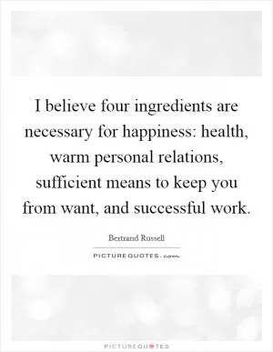 I believe four ingredients are necessary for happiness: health, warm personal relations, sufficient means to keep you from want, and successful work Picture Quote #1