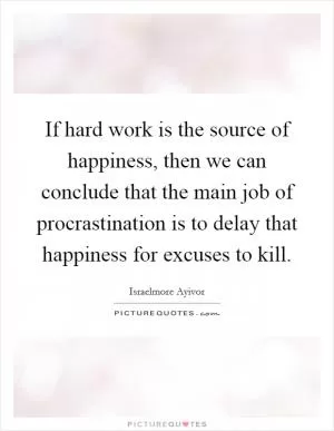 If hard work is the source of happiness, then we can conclude that the main job of procrastination is to delay that happiness for excuses to kill Picture Quote #1