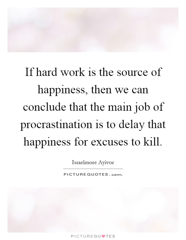 If hard work is the source of happiness, then we can conclude that the main job of procrastination is to delay that happiness for excuses to kill. Picture Quote #1