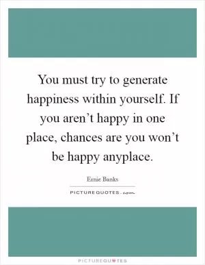 You must try to generate happiness within yourself. If you aren’t happy in one place, chances are you won’t be happy anyplace Picture Quote #1