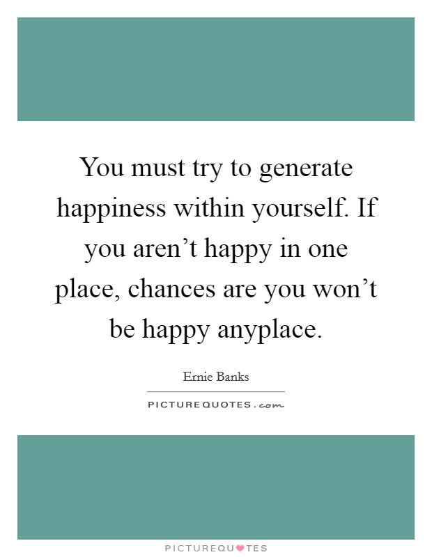 You must try to generate happiness within yourself. If you aren't happy in one place, chances are you won't be happy anyplace. Picture Quote #1