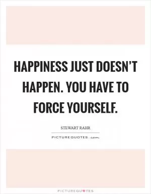 Happiness just doesn’t happen. You have to force yourself Picture Quote #1
