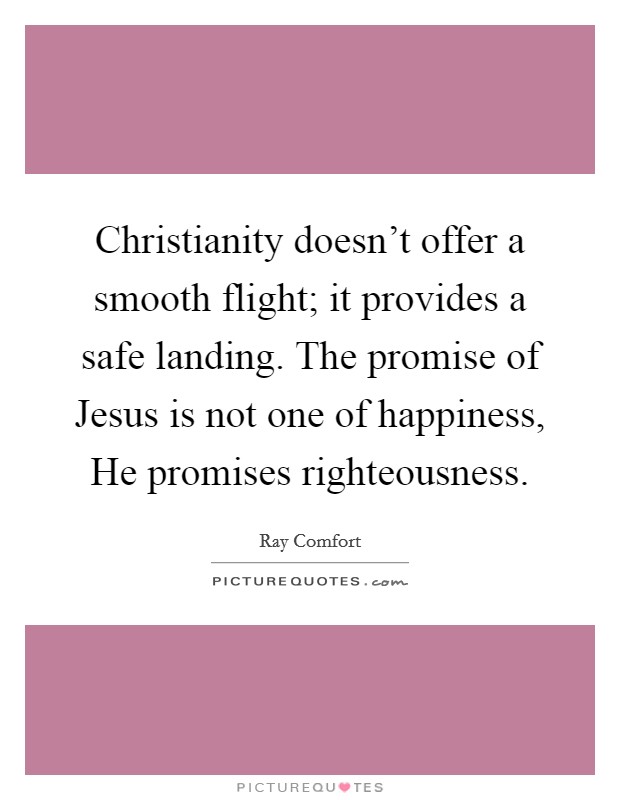 Christianity doesn't offer a smooth flight; it provides a safe landing. The promise of Jesus is not one of happiness, He promises righteousness. Picture Quote #1