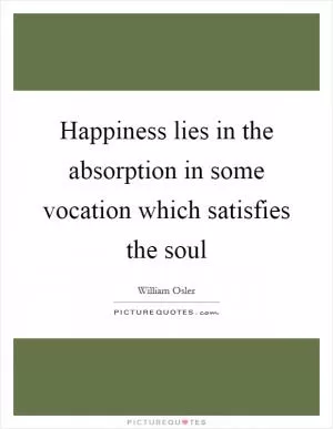 Happiness lies in the absorption in some vocation which satisfies the soul Picture Quote #1