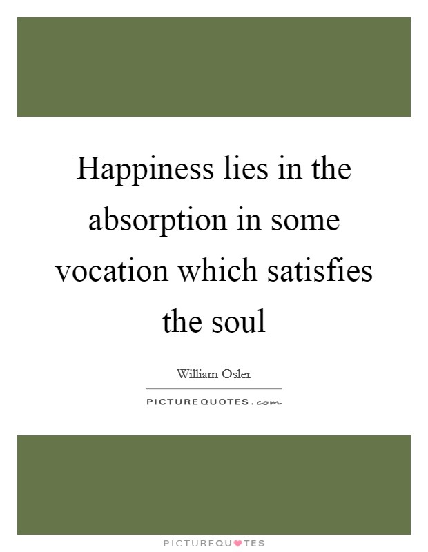 Happiness lies in the absorption in some vocation which satisfies the soul Picture Quote #1