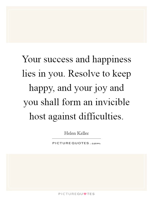 Your success and happiness lies in you. Resolve to keep happy, and your joy and you shall form an invicible host against difficulties. Picture Quote #1