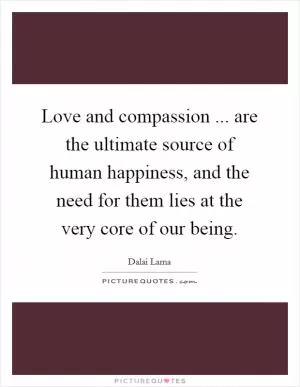 Love and compassion ... are the ultimate source of human happiness, and the need for them lies at the very core of our being Picture Quote #1