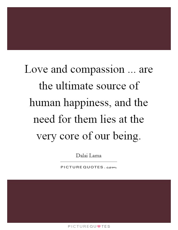 Love and compassion ... are the ultimate source of human happiness, and the need for them lies at the very core of our being. Picture Quote #1