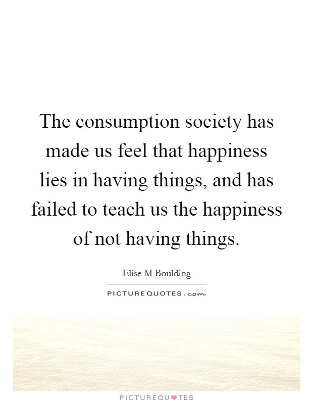 The consumption society has made us feel that happiness lies in having things, and has failed to teach us the happiness of not having things. Picture Quote #1