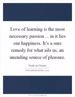 Love of learning is the most necessary passion ... in it lies our happiness. It’s a sure remedy for what ails us, an unending source of pleasure Picture Quote #1