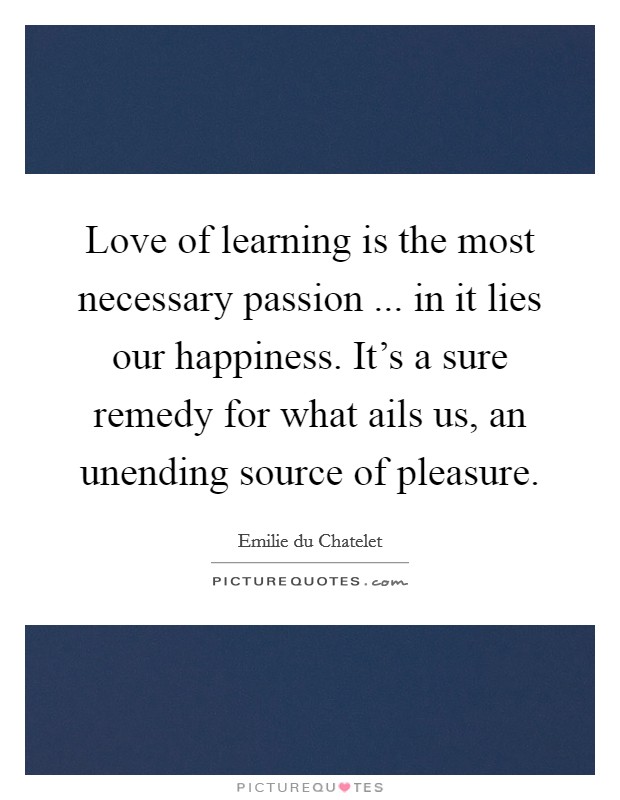 Love of learning is the most necessary passion ... in it lies our happiness. It's a sure remedy for what ails us, an unending source of pleasure. Picture Quote #1