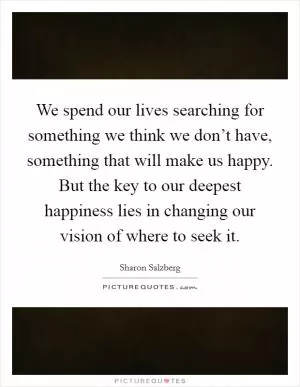 We spend our lives searching for something we think we don’t have, something that will make us happy. But the key to our deepest happiness lies in changing our vision of where to seek it Picture Quote #1