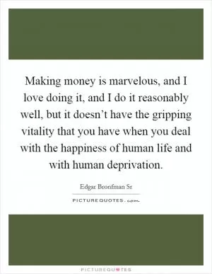 Making money is marvelous, and I love doing it, and I do it reasonably well, but it doesn’t have the gripping vitality that you have when you deal with the happiness of human life and with human deprivation Picture Quote #1