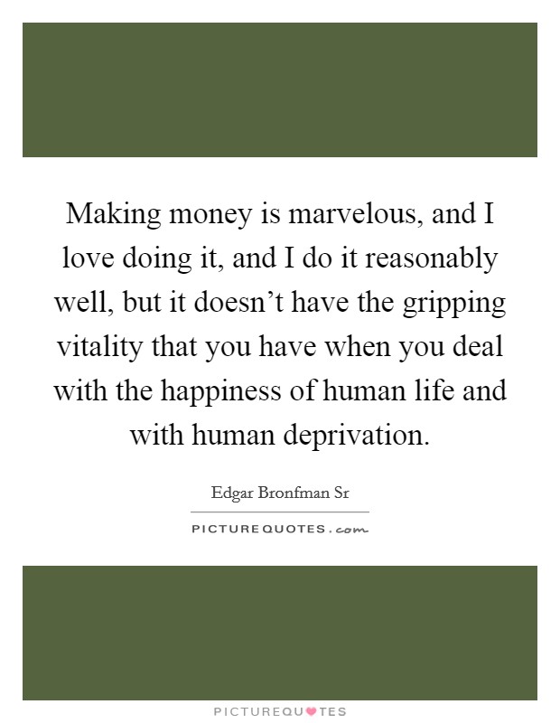 Making money is marvelous, and I love doing it, and I do it reasonably well, but it doesn't have the gripping vitality that you have when you deal with the happiness of human life and with human deprivation. Picture Quote #1
