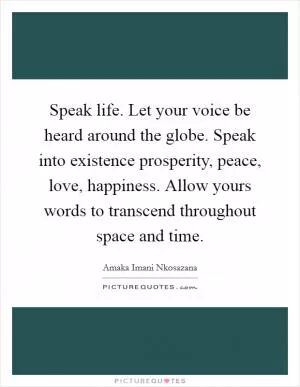 Speak life. Let your voice be heard around the globe. Speak into existence prosperity, peace, love, happiness. Allow yours words to transcend throughout space and time Picture Quote #1