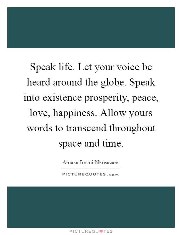Speak life. Let your voice be heard around the globe. Speak into existence prosperity, peace, love, happiness. Allow yours words to transcend throughout space and time. Picture Quote #1