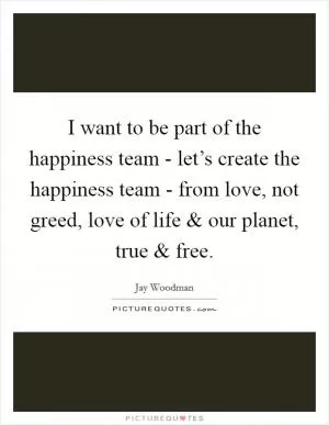 I want to be part of the happiness team - let’s create the happiness team - from love, not greed, love of life and our planet, true and free Picture Quote #1