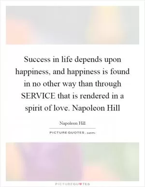 Success in life depends upon happiness, and happiness is found in no other way than through SERVICE that is rendered in a spirit of love. Napoleon Hill Picture Quote #1