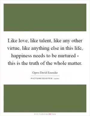 Like love, like talent, like any other virtue, like anything else in this life, happiness needs to be nurtured - this is the truth of the whole matter Picture Quote #1