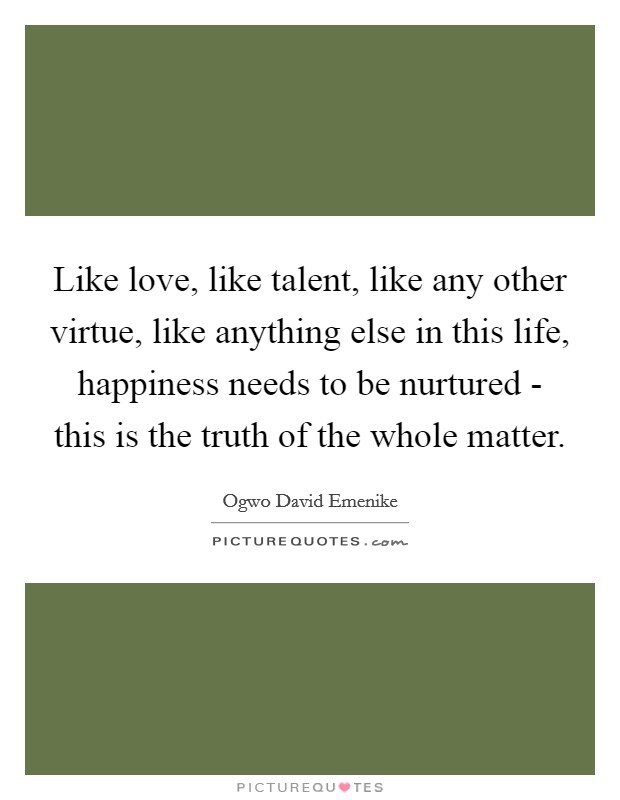 Like love, like talent, like any other virtue, like anything else in this life, happiness needs to be nurtured - this is the truth of the whole matter. Picture Quote #1