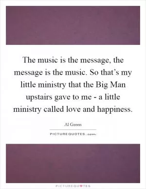The music is the message, the message is the music. So that’s my little ministry that the Big Man upstairs gave to me - a little ministry called love and happiness Picture Quote #1