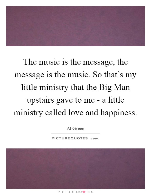 The music is the message, the message is the music. So that's my little ministry that the Big Man upstairs gave to me - a little ministry called love and happiness. Picture Quote #1
