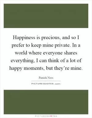 Happiness is precious, and so I prefer to keep mine private. In a world where everyone shares everything, I can think of a lot of happy moments, but they’re mine Picture Quote #1