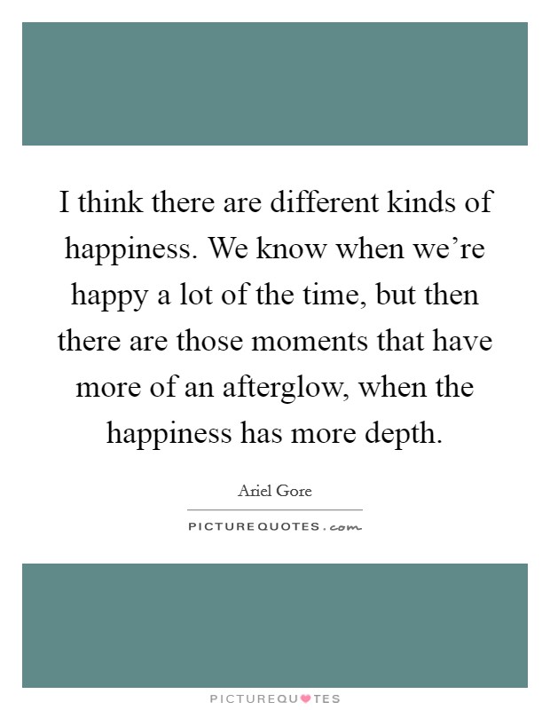 I think there are different kinds of happiness. We know when we're happy a lot of the time, but then there are those moments that have more of an afterglow, when the happiness has more depth. Picture Quote #1