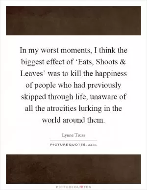 In my worst moments, I think the biggest effect of ‘Eats, Shoots and Leaves’ was to kill the happiness of people who had previously skipped through life, unaware of all the atrocities lurking in the world around them Picture Quote #1