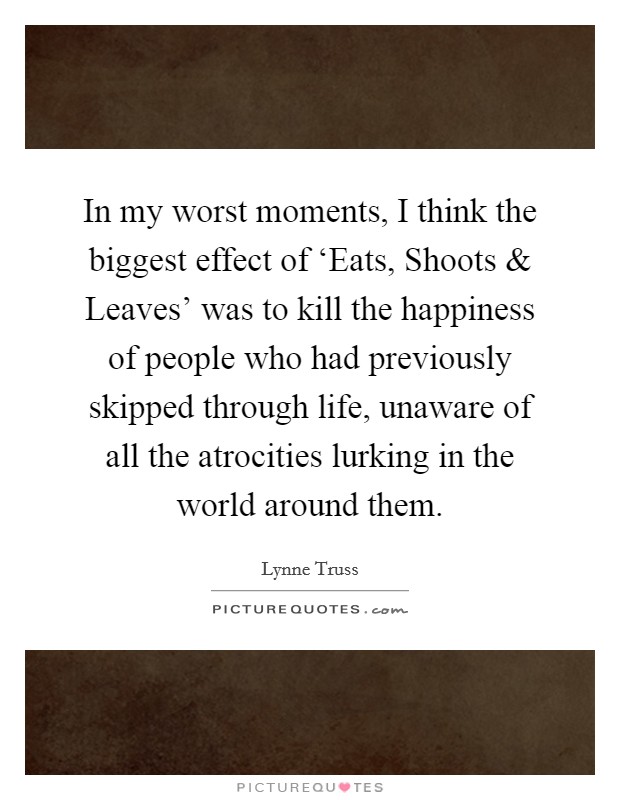 In my worst moments, I think the biggest effect of ‘Eats, Shoots and Leaves' was to kill the happiness of people who had previously skipped through life, unaware of all the atrocities lurking in the world around them. Picture Quote #1