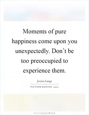 Moments of pure happiness come upon you unexpectedly. Don’t be too preoccupied to experience them Picture Quote #1