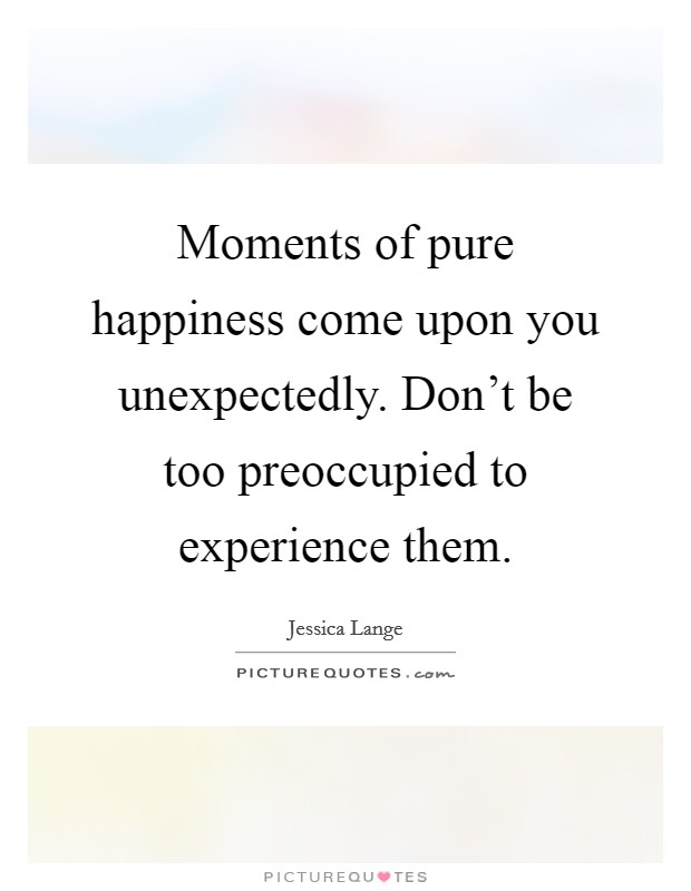 Moments of pure happiness come upon you unexpectedly. Don't be too preoccupied to experience them. Picture Quote #1