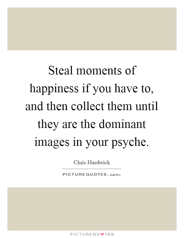 Steal moments of happiness if you have to, and then collect them until they are the dominant images in your psyche. Picture Quote #1