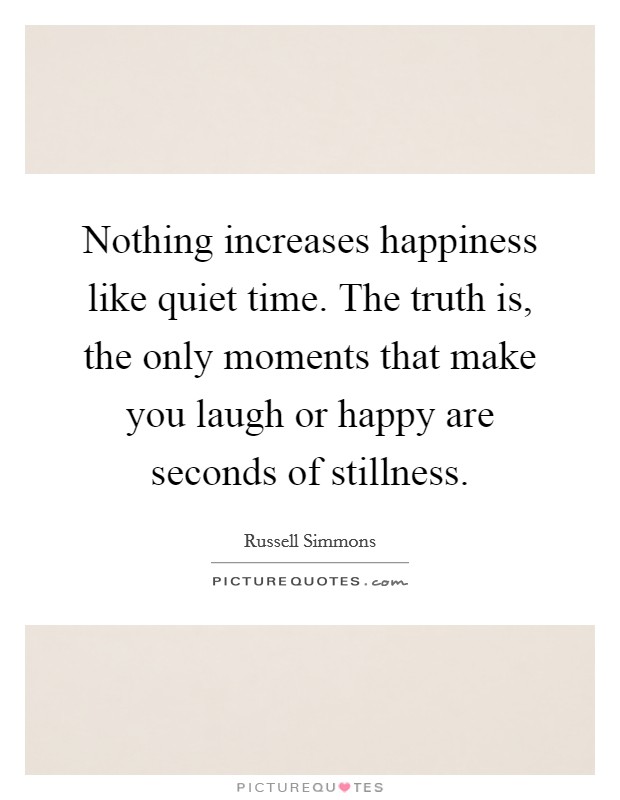 Nothing increases happiness like quiet time. The truth is, the only moments that make you laugh or happy are seconds of stillness. Picture Quote #1