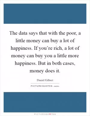 The data says that with the poor, a little money can buy a lot of happiness. If you’re rich, a lot of money can buy you a little more happiness. But in both cases, money does it Picture Quote #1