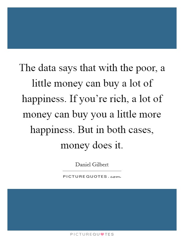 The data says that with the poor, a little money can buy a lot of happiness. If you're rich, a lot of money can buy you a little more happiness. But in both cases, money does it. Picture Quote #1