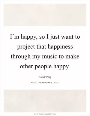 I’m happy, so I just want to project that happiness through my music to make other people happy Picture Quote #1