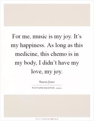 For me, music is my joy. It’s my happiness. As long as this medicine, this chemo is in my body, I didn’t have my love, my joy Picture Quote #1