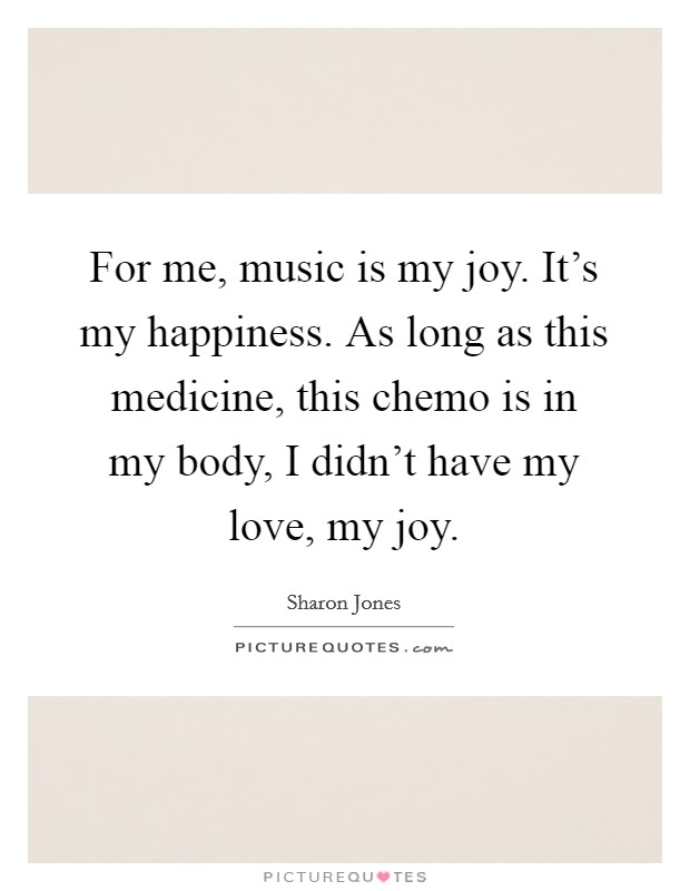 For me, music is my joy. It's my happiness. As long as this medicine, this chemo is in my body, I didn't have my love, my joy. Picture Quote #1