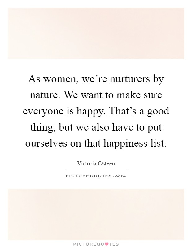 As women, we're nurturers by nature. We want to make sure everyone is happy. That's a good thing, but we also have to put ourselves on that happiness list. Picture Quote #1