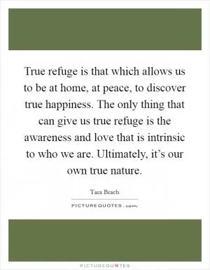 True refuge is that which allows us to be at home, at peace, to discover true happiness. The only thing that can give us true refuge is the awareness and love that is intrinsic to who we are. Ultimately, it’s our own true nature Picture Quote #1