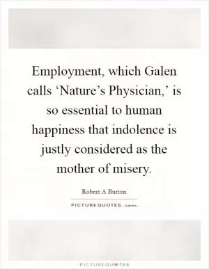 Employment, which Galen calls ‘Nature’s Physician,’ is so essential to human happiness that indolence is justly considered as the mother of misery Picture Quote #1