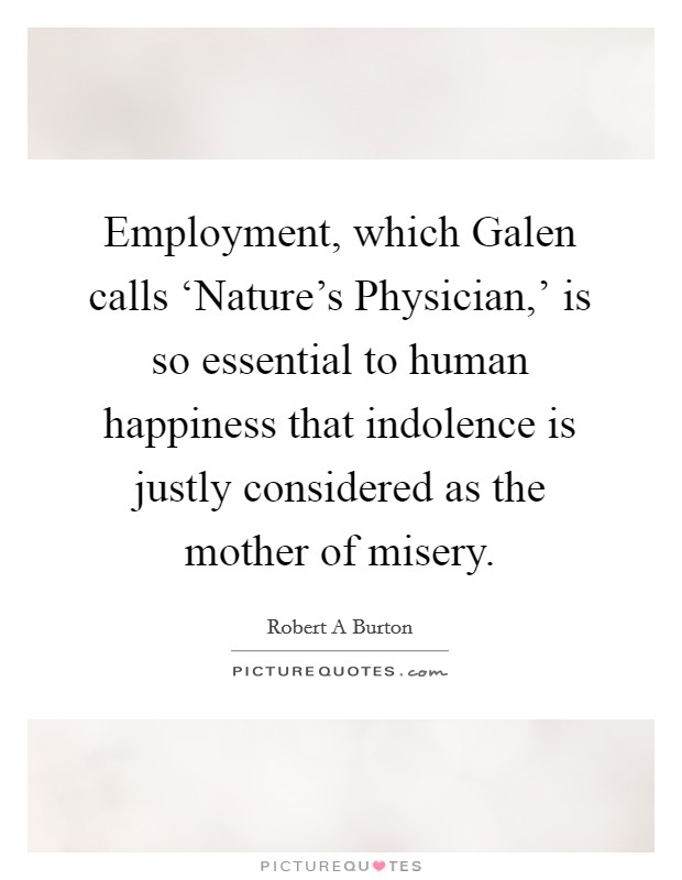 Employment, which Galen calls ‘Nature's Physician,' is so essential to human happiness that indolence is justly considered as the mother of misery. Picture Quote #1