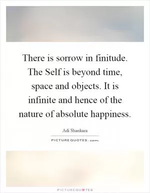 There is sorrow in finitude. The Self is beyond time, space and objects. It is infinite and hence of the nature of absolute happiness Picture Quote #1
