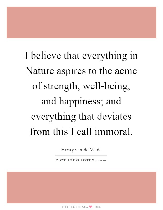 I believe that everything in Nature aspires to the acme of strength, well-being, and happiness; and everything that deviates from this I call immoral. Picture Quote #1