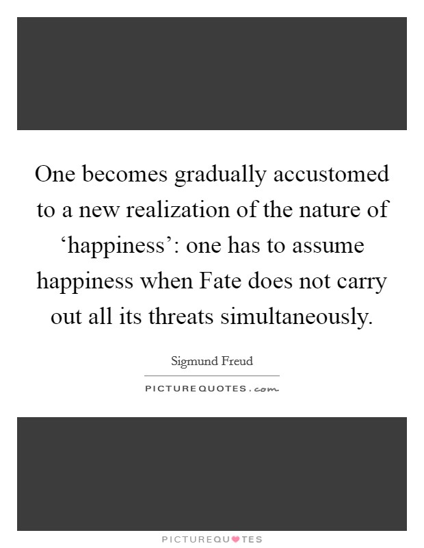 One becomes gradually accustomed to a new realization of the nature of ‘happiness': one has to assume happiness when Fate does not carry out all its threats simultaneously. Picture Quote #1