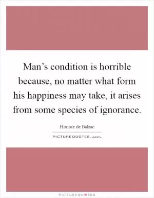 Man’s condition is horrible because, no matter what form his happiness may take, it arises from some species of ignorance Picture Quote #1